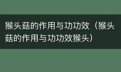 猴头菇的作用与功功效（猴头菇的作用与功功效猴头）