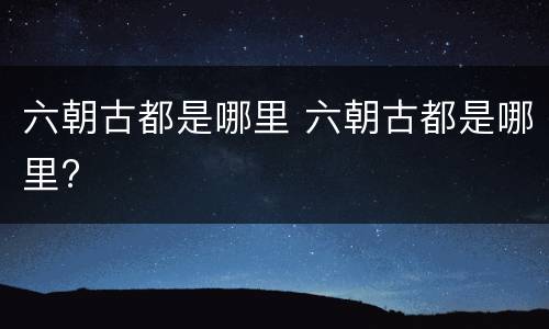 六朝古都是哪里 六朝古都是哪里?