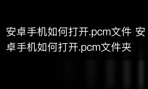 安卓手机如何打开.pcm文件 安卓手机如何打开.pcm文件夹