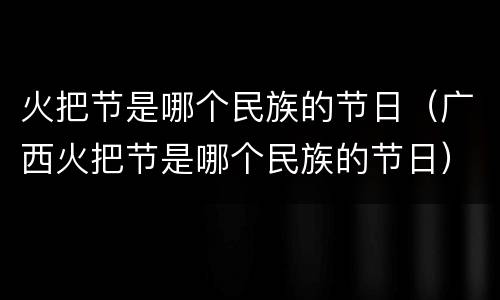 火把节是哪个民族的节日（广西火把节是哪个民族的节日）