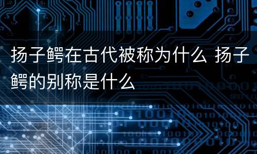 扬子鳄在古代被称为什么 扬子鳄的别称是什么