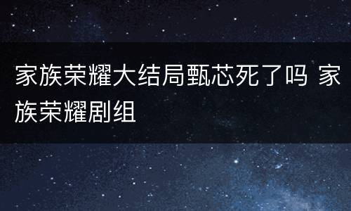 家族荣耀大结局甄芯死了吗 家族荣耀剧组