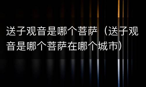 送子观音是哪个菩萨（送子观音是哪个菩萨在哪个城市）