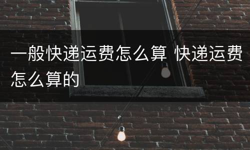 一般快递运费怎么算 快递运费怎么算的