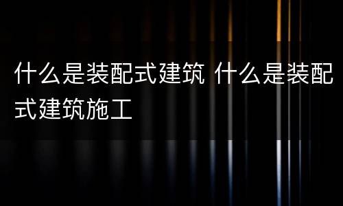 什么是装配式建筑 什么是装配式建筑施工
