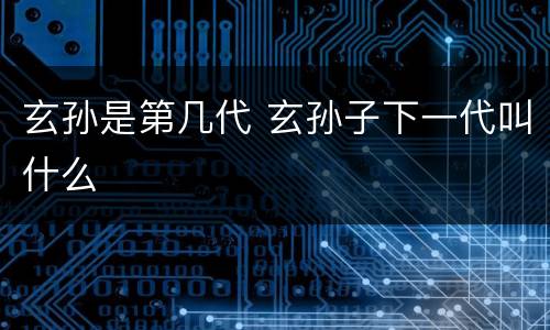 玄孙是第几代 玄孙子下一代叫什么