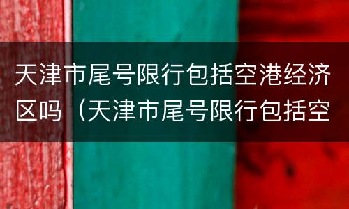 天津市尾号限行包括空港经济区吗（天津市尾号限行包括空港经济区吗现在）