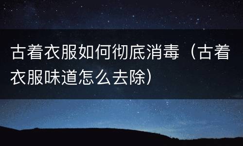 古着衣服如何彻底消毒（古着衣服味道怎么去除）