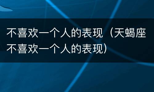 不喜欢一个人的表现（天蝎座不喜欢一个人的表现）
