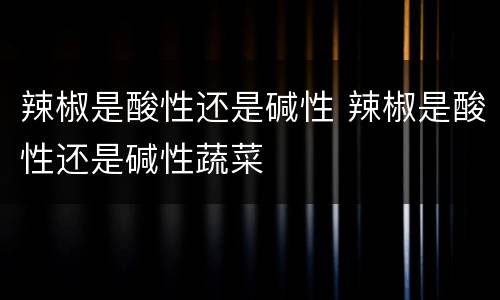 辣椒是酸性还是碱性 辣椒是酸性还是碱性蔬菜