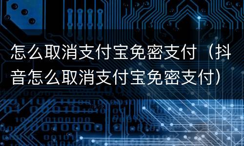 怎么取消支付宝免密支付（抖音怎么取消支付宝免密支付）