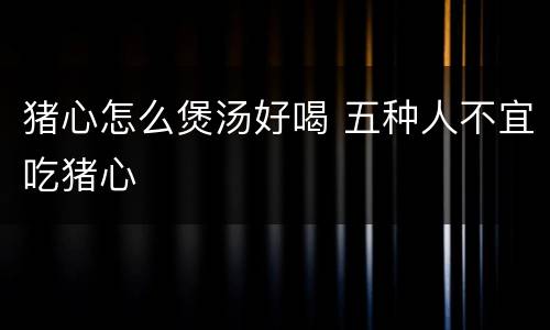 猪心怎么煲汤好喝 五种人不宜吃猪心