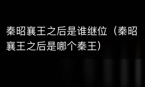 秦昭襄王之后是谁继位（秦昭襄王之后是哪个秦王）