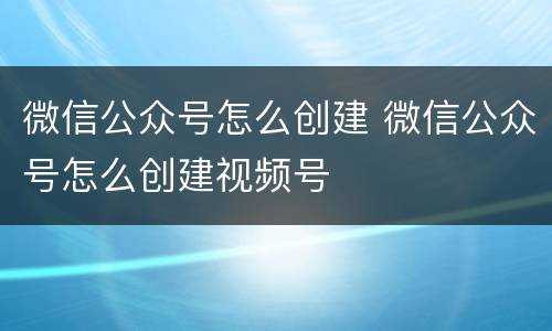 微信公众号怎么创建 微信公众号怎么创建视频号