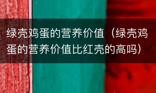 绿壳鸡蛋的营养价值（绿壳鸡蛋的营养价值比红壳的高吗）