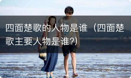 四面楚歌的人物是谁（四面楚歌主要人物是谁?）