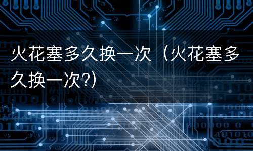 火花塞多久换一次（火花塞多久换一次?）