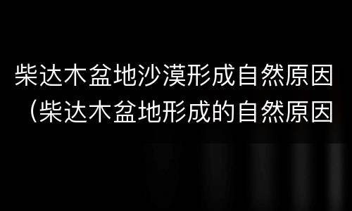 柴达木盆地沙漠形成自然原因（柴达木盆地形成的自然原因）