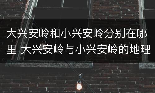 大兴安岭和小兴安岭分别在哪里 大兴安岭与小兴安岭的地理位置