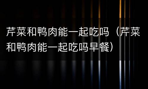 芹菜和鸭肉能一起吃吗（芹菜和鸭肉能一起吃吗早餐）