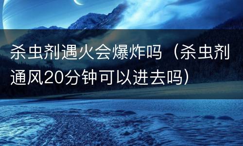 杀虫剂遇火会爆炸吗（杀虫剂通风20分钟可以进去吗）