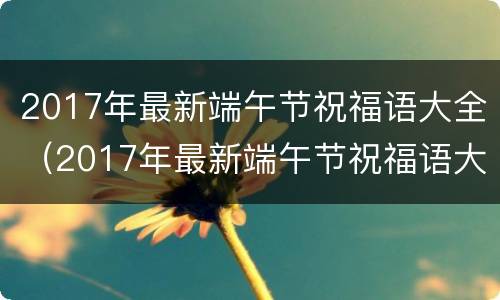 2017年最新端午节祝福语大全（2017年最新端午节祝福语大全及图片）