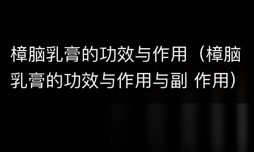 樟脑乳膏的功效与作用（樟脑乳膏的功效与作用与副 作用）