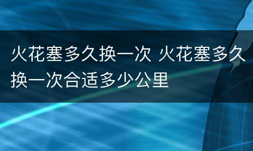 火花塞多久换一次 火花塞多久换一次合适多少公里