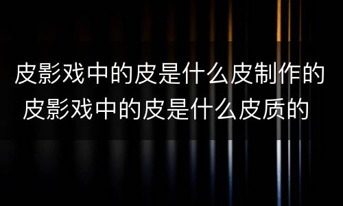 皮影戏中的皮是什么皮制作的 皮影戏中的皮是什么皮质的