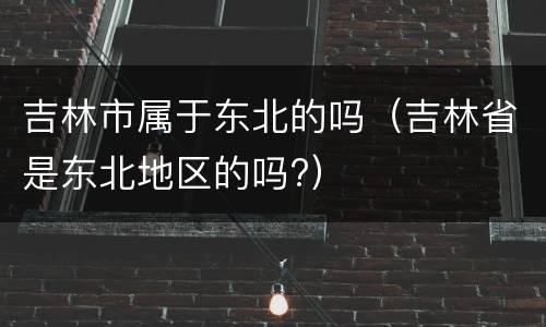 吉林市属于东北的吗（吉林省是东北地区的吗?）