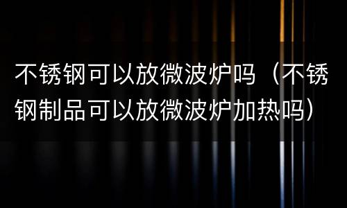不锈钢可以放微波炉吗（不锈钢制品可以放微波炉加热吗）