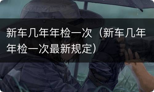 新车几年年检一次（新车几年年检一次最新规定）