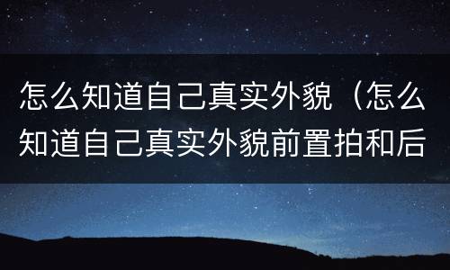 怎么知道自己真实外貌（怎么知道自己真实外貌前置拍和后置拍）