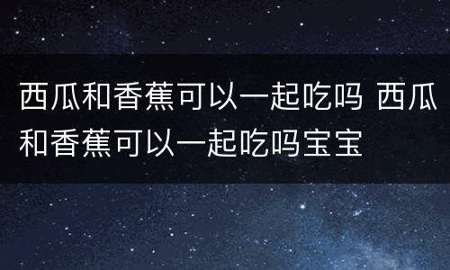 西瓜和香蕉可以一起吃吗 西瓜和香蕉可以一起吃吗宝宝