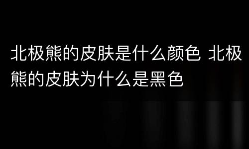 北极熊的皮肤是什么颜色 北极熊的皮肤为什么是黑色