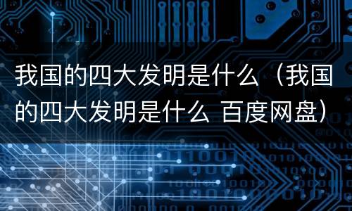 我国的四大发明是什么（我国的四大发明是什么 百度网盘）