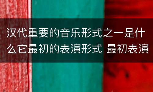 汉代重要的音乐形式之一是什么它最初的表演形式 最初表演形式是徒歌的汉代重要的音乐形式是什么