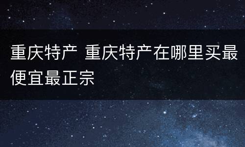 重庆特产 重庆特产在哪里买最便宜最正宗