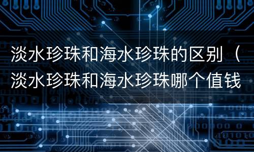 淡水珍珠和海水珍珠的区别（淡水珍珠和海水珍珠哪个值钱）