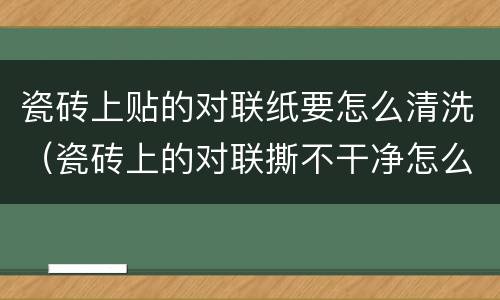 瓷砖上贴的对联纸要怎么清洗（瓷砖上的对联撕不干净怎么弄）