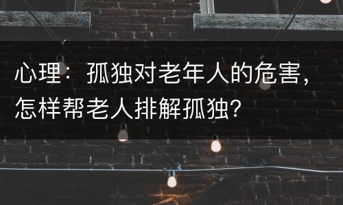心理：孤独对老年人的危害，怎样帮老人排解孤独？