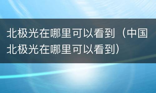 北极光在哪里可以看到（中国北极光在哪里可以看到）