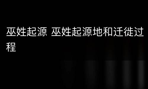 巫姓起源 巫姓起源地和迁徙过程