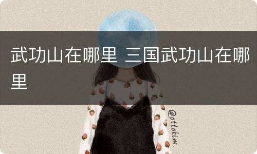 武功山在哪里 三国武功山在哪里