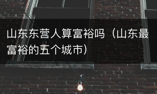 山东东营人算富裕吗（山东最富裕的五个城市）