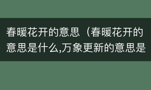 春暖花开的意思（春暖花开的意思是什么,万象更新的意思是什么）