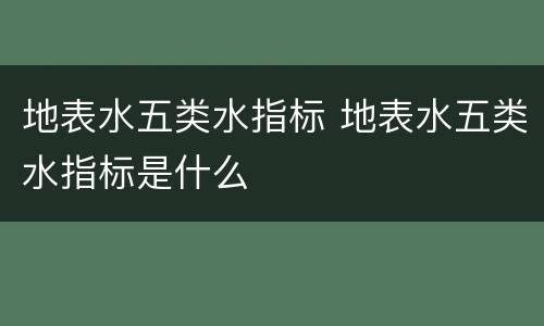 地表水五类水指标 地表水五类水指标是什么