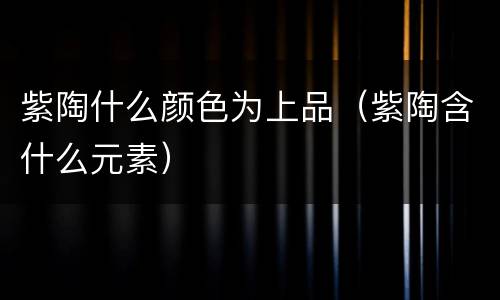 紫陶什么颜色为上品（紫陶含什么元素）
