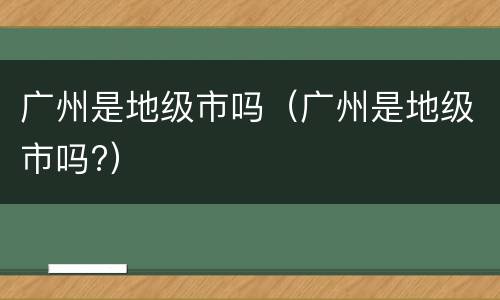 广州是地级市吗（广州是地级市吗?）