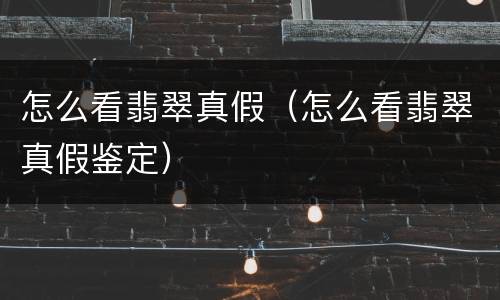 怎么看翡翠真假（怎么看翡翠真假鉴定）